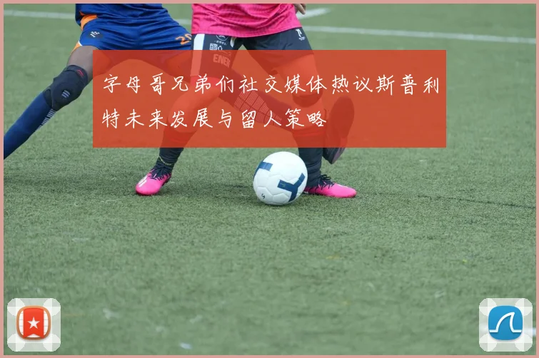字母哥兄弟们社交媒体热议斯普利特未来发展与留人策略