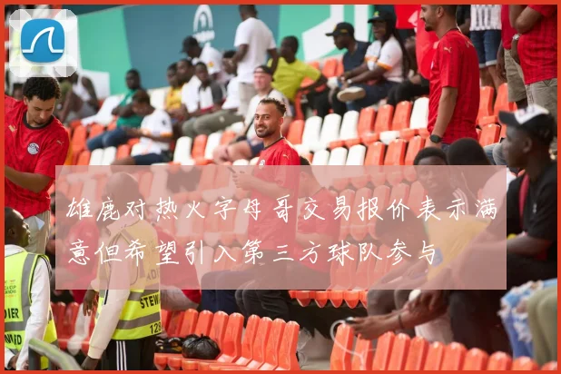 雄鹿对热火字母哥交易报价表示满意但希望引入第三方球队参与
