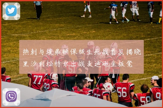 热刺与埃弗顿保级生死战首发揭晓里沙利松特尔出战麦迪逊坐板凳