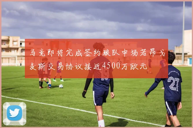 马竞即将完成签约狼队中场若昂戈麦斯交易协议接近4500万欧元