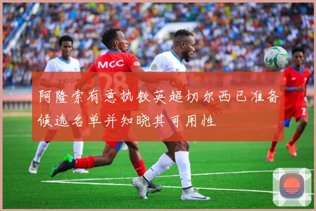 阿隆索有意执教英超切尔西已准备候选名单并知晓其可用性