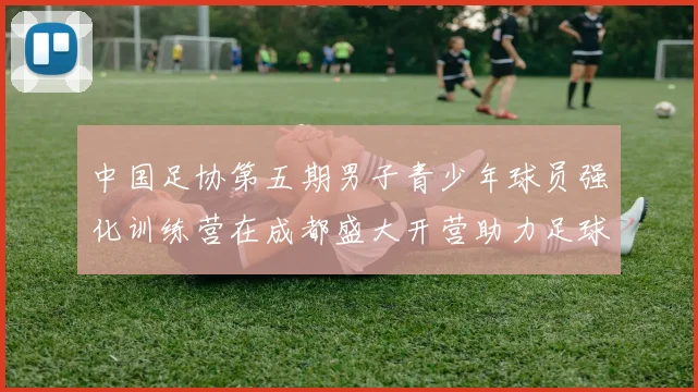 中国足协第五期男子青少年球员强化训练营在成都盛大开营助力足球未来发展