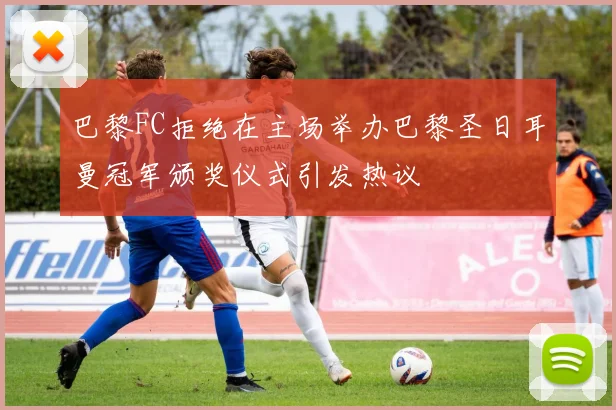 巴黎FC拒绝在主场举办巴黎圣日耳曼冠军颁奖仪式引发热议