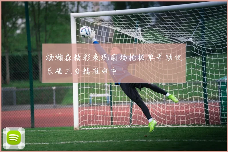 杨瀚森精彩表现前场抢板单手助攻乐福三分精准命中