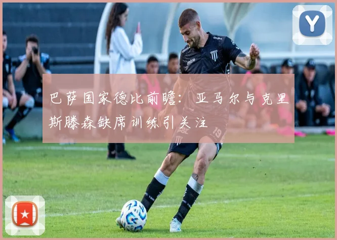 巴萨国家德比前瞻：亚马尔与克里斯滕森缺席训练引关注