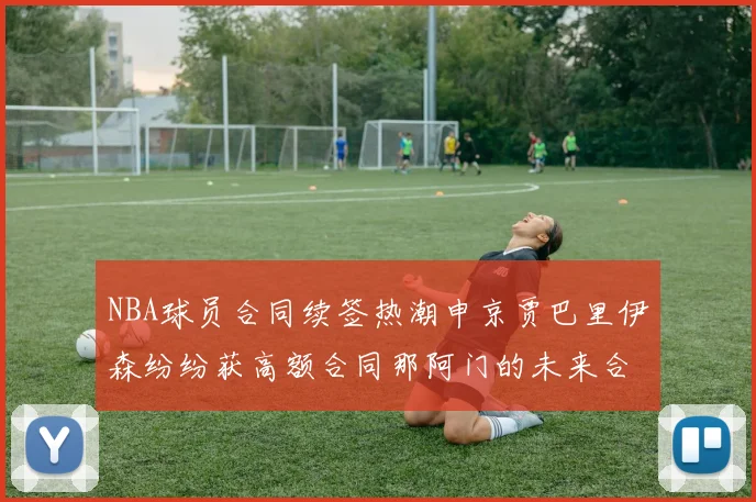 NBA球员合同续签热潮申京贾巴里伊森纷纷获高额合同那阿门的未来合同将如何定价