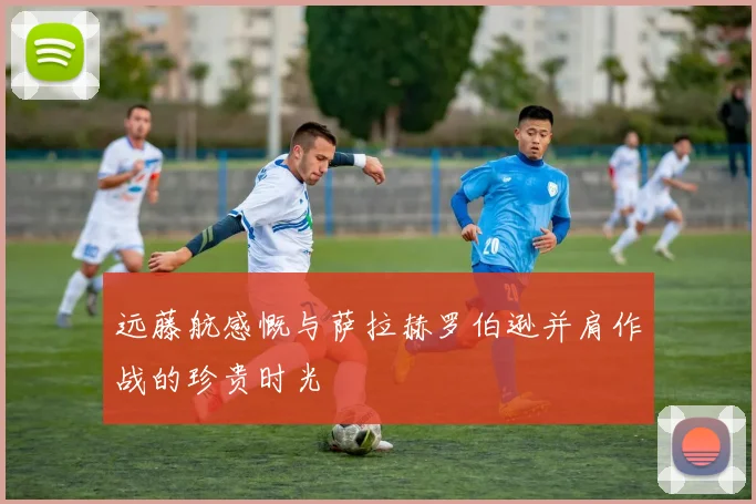 远藤航感慨与萨拉赫罗伯逊并肩作战的珍贵时光