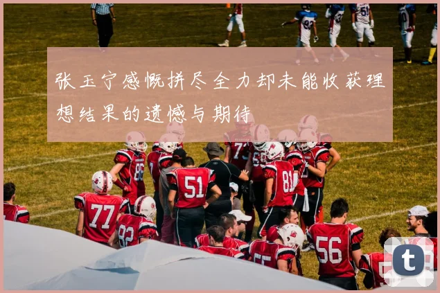 张玉宁感慨拼尽全力却未能收获理想结果的遗憾与期待