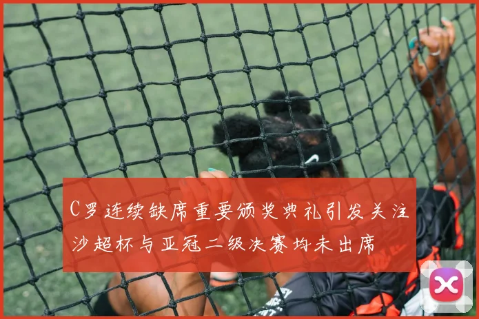 C罗连续缺席重要颁奖典礼引发关注沙超杯与亚冠二级决赛均未出席