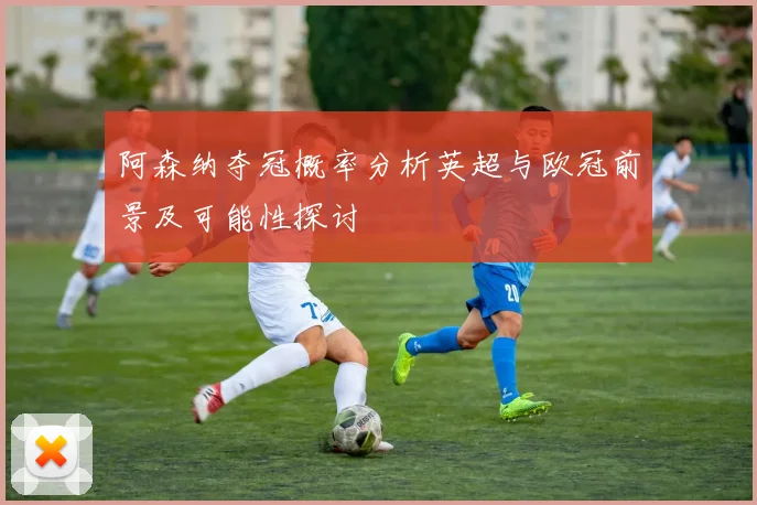 阿森纳夺冠概率分析英超与欧冠前景及可能性探讨