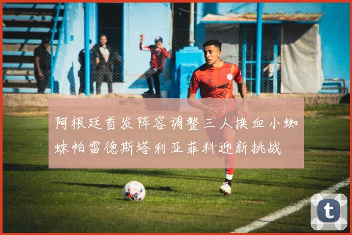 阿根廷首发阵容调整三人换血小蜘蛛帕雷德斯塔利亚菲科迎新挑战