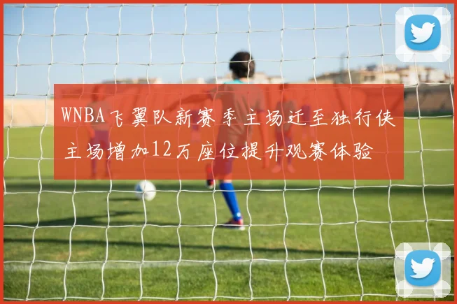 WNBA飞翼队新赛季主场迁至独行侠主场增加12万座位提升观赛体验