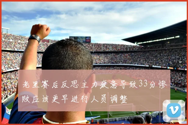 老里赛后反思主力疲惫导致33分惨败应该更早进行人员调整