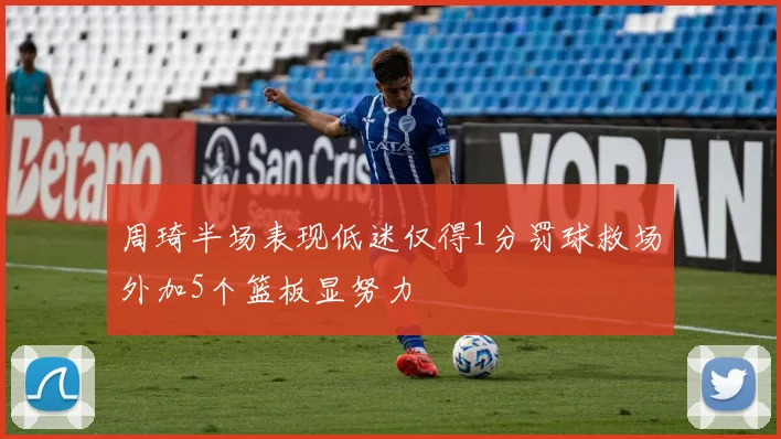周琦半场表现低迷仅得1分罚球救场外加5个篮板显努力