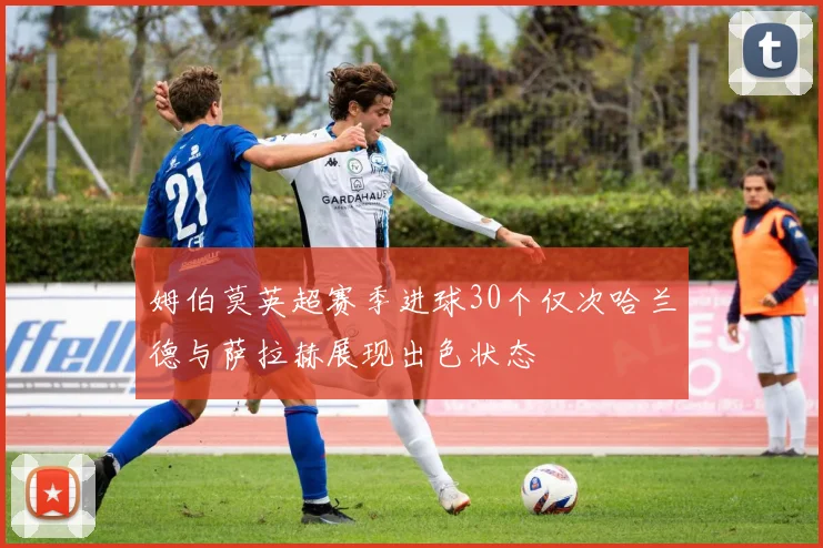 姆伯莫英超赛季进球30个仅次哈兰德与萨拉赫展现出色状态