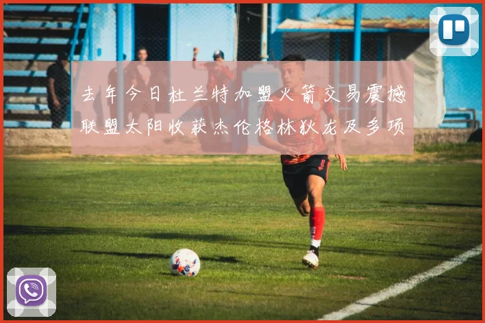 去年今日杜兰特加盟火箭交易震撼联盟太阳收获杰伦格林狄龙及多项选秀权