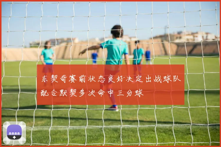 东契奇赛前状态良好决定出战球队配合默契多次命中三分球