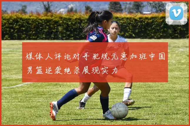 媒体人评论对手犯规无意加班中国男篮逆袭绝杀展现实力