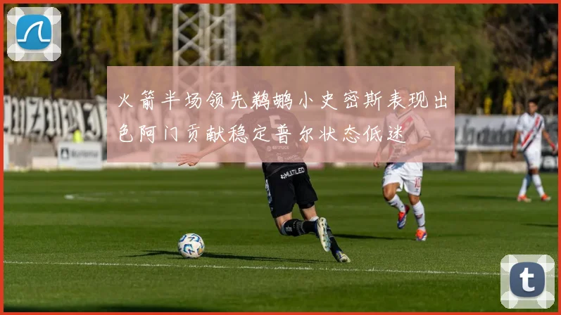 火箭半场领先鹈鹕小史密斯表现出色阿门贡献稳定普尔状态低迷