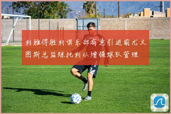 利雅得胜利俱乐部有意引进前尤文图斯总监琼托利以增强球队管理