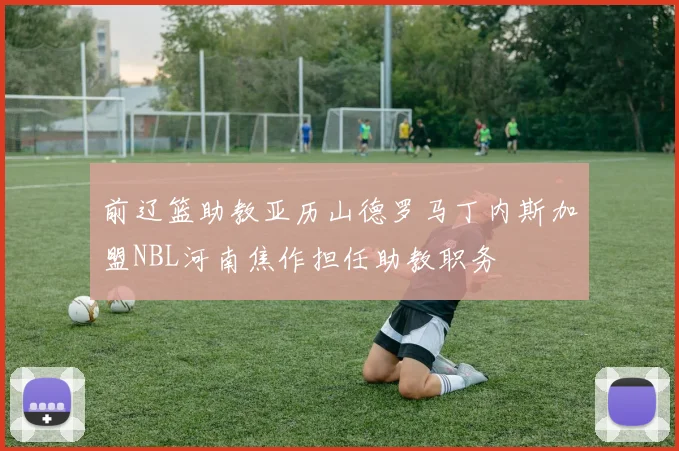 前辽篮助教亚历山德罗马丁内斯加盟NBL河南焦作担任助教职务