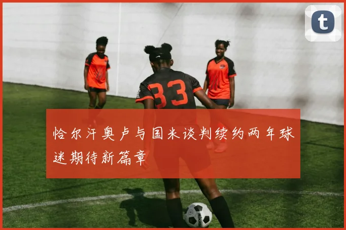 恰尔汗奥卢与国米谈判续约两年球迷期待新篇章